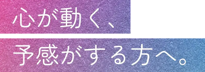 心が動く、予感がする方へ。